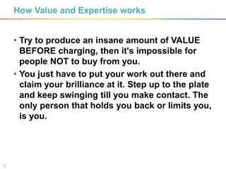 12
How Value and Expertise works
• Try to produce an insane amount of VALUE
BEFORE charging, then it's impossible for
people NOT to buy from you.
• You just have to put your work out there and
claim your brilliance at it. Step up to the plate
and keep swinging till you make contact. The
only person that holds you back or limits you,
is you.
 