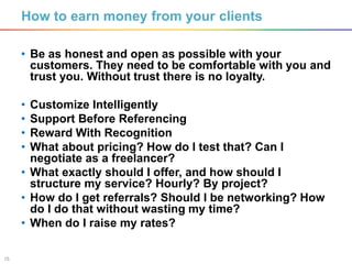 15
How to earn money from your clients
• Be as honest and open as possible with your
customers. They need to be comfortable with you and
trust you. Without trust there is no loyalty.
• Customize Intelligently
• Support Before Referencing
• Reward With Recognition
• What about pricing? How do I test that? Can I
negotiate as a freelancer?
• What exactly should I offer, and how should I
structure my service? Hourly? By project?
• How do I get referrals? Should I be networking? How
do I do that without wasting my time?
• When do I raise my rates?
 
