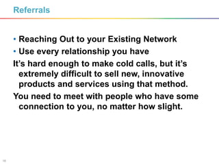 18
Referrals
• Reaching Out to your Existing Network
• Use every relationship you have
It’s hard enough to make cold calls, but it’s
extremely difficult to sell new, innovative
products and services using that method.
You need to meet with people who have some
connection to you, no matter how slight.
 