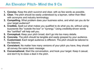 20
An Elevator Pitch- Mind the 9 Cs
1. Concise. Keep the pitch succinct and clear, with as few words as possible.
2. Clear. The pitch should be easily understood by a layman, rather than filled
with acronyms and industry terminology.
3. Compelling. What problem does your business solve, and what can you do for
your target audience?
4. Credible. Spell out what makes you qualified to do what you do, without using
buzzwords like "outside the box" or "synergy." Using credibility-driven words
like "certified" will help sell you.
5. Conceptual. Keep your pitch broad; don't go into too many details.
6. Concrete. The pitch should be tangible and easily grasped by your audience.
7. Customized. Each target audience is different. The pitch should be tailored to
the listeners.
8. Consistent. No matter how many versions of your pitch you have, they should
all convey the same basic message.
9. Conversational. Start the conversation, and hook your target. Keep it casual,
and don't try to close a deal in the pitch.
 