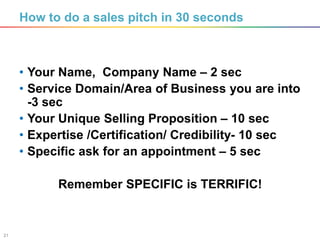 21
How to do a sales pitch in 30 seconds
• Your Name, Company Name – 2 sec
• Service Domain/Area of Business you are into
-3 sec
• Your Unique Selling Proposition – 10 sec
• Expertise /Certification/ Credibility- 10 sec
• Specific ask for an appointment – 5 sec
Remember SPECIFIC is TERRIFIC!
 