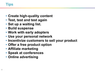 22
Tips
• Create high-quality content
• Test, test and test again
• Set up a waiting list.
• Build suspense
• Work with early adopters
• Use your personal network
• Incentivize customers to sell your product
• Offer a free product option
• Affiliate marketing
• Speak at conferences
• Online advertising
 