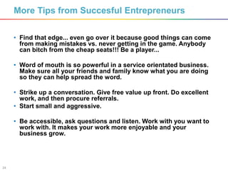 24
• Find that edge... even go over it because good things can come
from making mistakes vs. never getting in the game. Anybody
can bitch from the cheap seats!!! Be a player...
• Word of mouth is so powerful in a service orientated business.
Make sure all your friends and family know what you are doing
so they can help spread the word.
• Strike up a conversation. Give free value up front. Do excellent
work, and then procure referrals.
• Start small and aggressive.
• Be accessible, ask questions and listen. Work with you want to
work with. It makes your work more enjoyable and your
business grow.
More Tips from Succesful Entrepreneurs
 