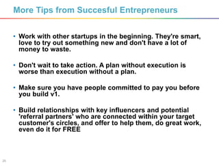 25
• Work with other startups in the beginning. They're smart,
love to try out something new and don't have a lot of
money to waste.
• Don't wait to take action. A plan without execution is
worse than execution without a plan.
• Make sure you have people committed to pay you before
you build v1.
• Build relationships with key influencers and potential
'referral partners' who are connected within your target
customer's circles, and offer to help them, do great work,
even do it for FREE
More Tips from Succesful Entrepreneurs
 