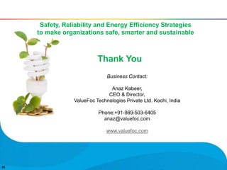 2626
Thank You
Business Contact:
Anaz Kabeer,
CEO & Director,
ValueFoc Technologies Private Ltd. Kochi, India
Phone:+91-989-503-6405
anaz@valuefoc.com
www.valuefoc.com
Safety, Reliability and Energy Efficiency Strategies
to make organizations safe, smarter and sustainable
 