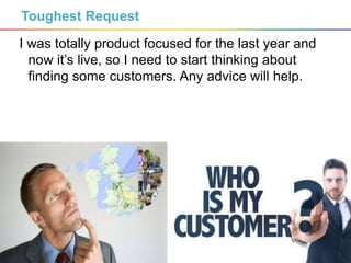 4
Toughest Request
I was totally product focused for the last year and
now it’s live, so I need to start thinking about
finding some customers. Any advice will help.
 