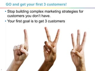 5
GO and get your first 3 customers!
• Stop building complex marketing strategies for
customers you don’t have.
• Your first goal is to get 3 customers
 