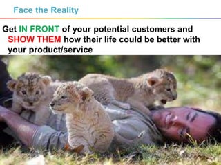 7
Face the Reality
Get IN FRONT of your potential customers and
SHOW THEM how their life could be better with
your product/service
 