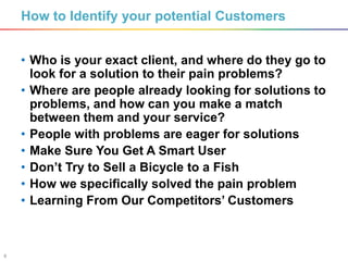 8
How to Identify your potential Customers
• Who is your exact client, and where do they go to
look for a solution to their pain problems?
• Where are people already looking for solutions to
problems, and how can you make a match
between them and your service?
• People with problems are eager for solutions
• Make Sure You Get A Smart User
• Don’t Try to Sell a Bicycle to a Fish
• How we specifically solved the pain problem
• Learning From Our Competitors’ Customers
 