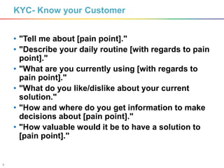 9
KYC- Know your Customer
• "Tell me about [pain point]."
• "Describe your daily routine [with regards to pain
point]."
• "What are you currently using [with regards to
pain point]."
• "What do you like/dislike about your current
solution."
• "How and where do you get information to make
decisions about [pain point]."
• "How valuable would it be to have a solution to
[pain point]."
 
