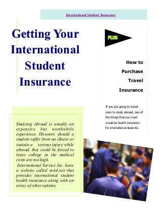 Studying abroad is usually an
expensive but worthwhile
experience. However, should a
student suffer from an illness or
sustain a serious injury while
abroad, they could be forced to
leave college as the medical
costs are too high.
International Service Inc. have
a website called nriol.net that
provides international student
health insurance along with an
array of other options.
How to
Purchase
Travel
Insurance
Getting YourGetting YourGetting Your
InternationalInternationalInternational
StudentStudentStudent
InsuranceInsuranceInsurance
International Student Insurance
If you are going to travel
soon to study abroad, one of
the things that you need
would be health insurance
for international students.
PLUS
 