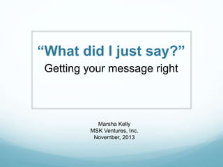 “What did I just say?”
Getting your message right
Marsha Kelly
MSK Ventures, Inc.
November, 2013
 