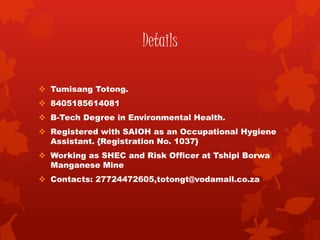 Details
 Tumisang Totong.
 8405185614081
 B-Tech Degree in Environmental Health.
 Registered with SAIOH as an Occupational Hygiene
Assistant. {Registration No. 1037}
 Working as SHEC and Risk Officer at Tshipi Borwa
Manganese Mine
 Contacts: 27724472605,totongt@vodamail.co.za
 