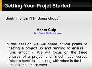 Getting Your Projet Started

South Florida PHP Users Group


                   Adam Culp
                 http://www.Geekyboy.com



In this session we will share critical points to
  getting a project up and running to ensure it
  runs smoothly. We will focus on the three
  phases of a project and "must have' versus
  "nice to have" items along with when is the best
  time to implement each.
 