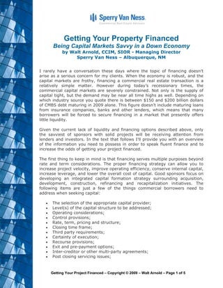 Getting Your Property Financed
        Being Capital Markets Savvy in a Down Economy
             by Walt Arnold, CCIM, SIOR - Managing Director
                  Sperry Van Ness – Albuquerque, NM


I rarely have a conversation these days where the topic of financing doesn’t
arise as a serious concern for my clients. When the economy is robust, and the
capital markets are frothy, financing a commercial real estate transaction is a
relatively simple matter. However during today’s recessionary times, the
commercial capital markets are severely constrained. Not only is the supply of
capital tight, but the demand may be near all time highs as well. Depending on
which industry source you quote there is between $150 and $200 billion dollars
of CMBS debt maturing in 2009 alone. This figure doesn’t include maturing loans
from insurance companies, banks and other lenders, which means that many
borrowers will be forced to secure financing in a market that presently offers
little liquidity.

Given the current lack of liquidity and financing options described above, only
the savviest of sponsors with solid projects will be receiving attention from
lenders and investors. In the text that follows I’ll provide you with an overview
of the information you need to possess in order to speak fluent finance and to
increase the odds of getting your project financed.

The first thing to keep in mind is that financing serves multiple purposes beyond
rate and term considerations. The proper financing strategy can allow you to
increase project velocity, improve operating efficiency, conserve internal capital,
increase leverage, and lower the overall cost of capital. Good sponsors focus on
developing an integrated capital formation strategy surrounding acquisition,
development, construction, refinancing and recapitalization initiatives. The
following items are just a few of the things commercial borrowers need to
address when seeking capital:

   !   The selection of the appropriate capital provider;
   !   Level(s) of the capital structure to be addressed;
   !   Operating considerations;
   !   Control provisions;
   !   Rate, term, pricing and structure;
   !   Closing time frame;
   !   Third party requirements;
   !   Certainty of execution;
   !   Recourse provisions;
   !   Exit and pre-payment options;
   !   Inter-creditor or other multi-party agreements;
   !   Post closing servicing issues;



       Getting Your Project Financed – Copyright © 2009 – Walt Arnold – Page 1 of 5
 