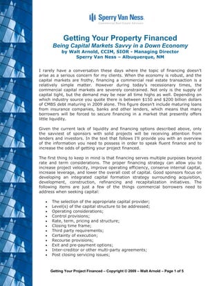 Getting Your Property Financed
      Being Capital Markets Savvy in a Down Economy
           by Walt Arnold, CCIM, SIOR - Managing Director
                Sperry Van Ness – Albuquerque, NM


I rarely have a conversation these days where the topic of financing doesn’t
arise as a serious concern for my clients. When the economy is robust, and the
capital markets are frothy, financing a commercial real estate transaction is a
relatively simple matter. However during today’s recessionary times, the
commercial capital markets are severely constrained. Not only is the supply of
capital tight, but the demand may be near all time highs as well. Depending on
which industry source you quote there is between $150 and $200 billion dollars
of CMBS debt maturing in 2009 alone. This figure doesn’t include maturing loans
from insurance companies, banks and other lenders, which means that many
borrowers will be forced to secure financing in a market that presently offers
little liquidity.

Given the current lack of liquidity and financing options described above, only
the savviest of sponsors with solid projects will be receiving attention from
lenders and investors. In the text that follows I’ll provide you with an overview
of the information you need to possess in order to speak fluent finance and to
increase the odds of getting your project financed.

The first thing to keep in mind is that financing serves multiple purposes beyond
rate and term considerations. The proper financing strategy can allow you to
increase project velocity, improve operating efficiency, conserve internal capital,
increase leverage, and lower the overall cost of capital. Good sponsors focus on
developing an integrated capital formation strategy surrounding acquisition,
development, construction, refinancing and recapitalization initiatives. The
following items are just a few of the things commercial borrowers need to
address when seeking capital:

      The selection of the appropriate capital provider;
      Level(s) of the capital structure to be addressed;
      Operating considerations;
      Control provisions;
      Rate, term, pricing and structure;
      Closing time frame;
      Third party requirements;
      Certainty of execution;
      Recourse provisions;
      Exit and pre-payment options;
      Inter-creditor or other multi-party agreements;
      Post closing servicing issues;



     Getting Your Project Financed – Copyright © 2009 – Walt Arnold – Page 1 of 5
 