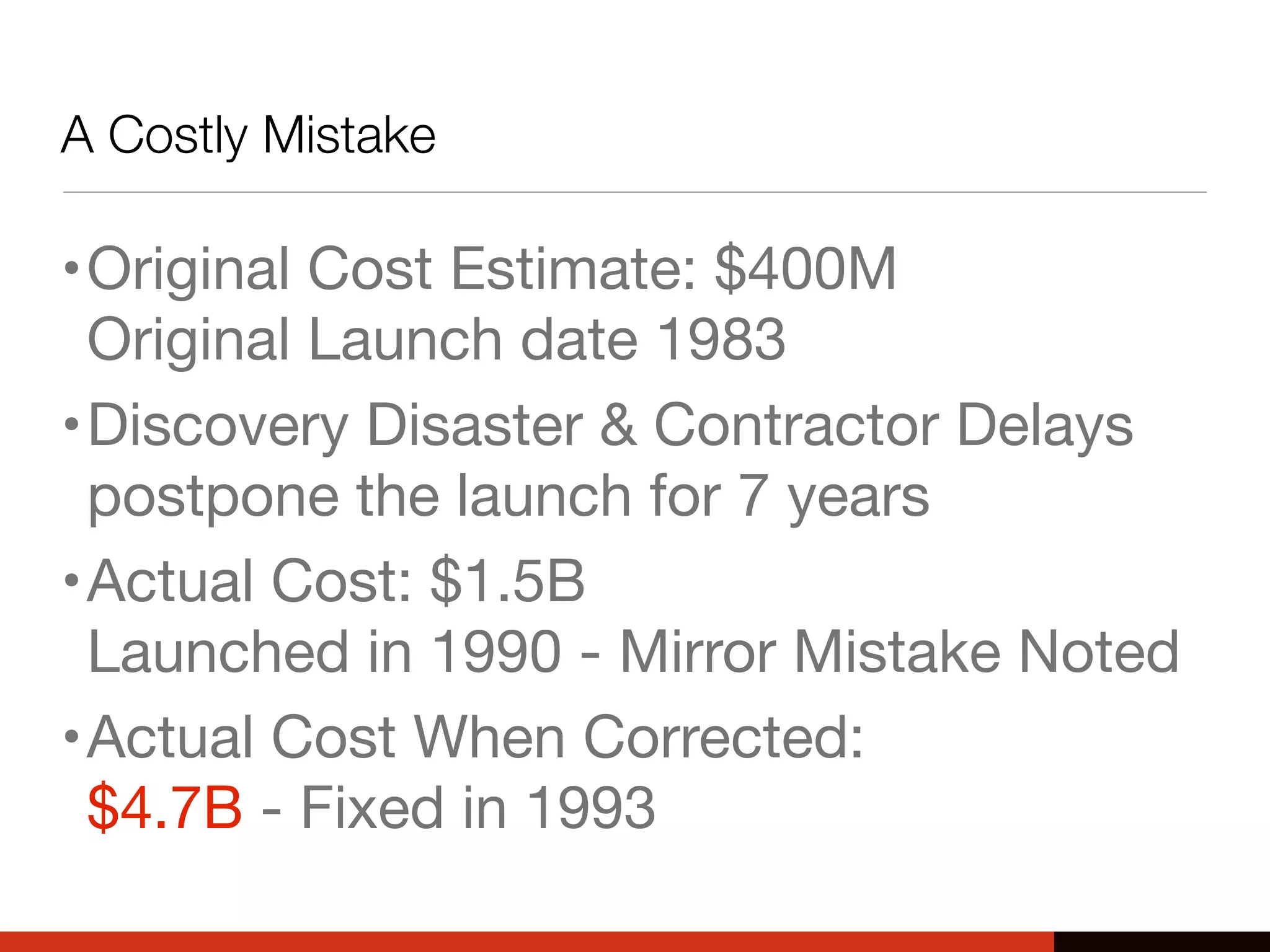 A Costly Mistake
•Original Cost Estimate: $400M
Original Launch date 1983
•Discovery Disaster & Contractor Delays
postpone the launch for 7 years
•Actual Cost: $1.5B
Launched in 1990 - Mirror Mistake Noted
•Actual Cost When Corrected:
$4.7B - Fixed in 1993
 