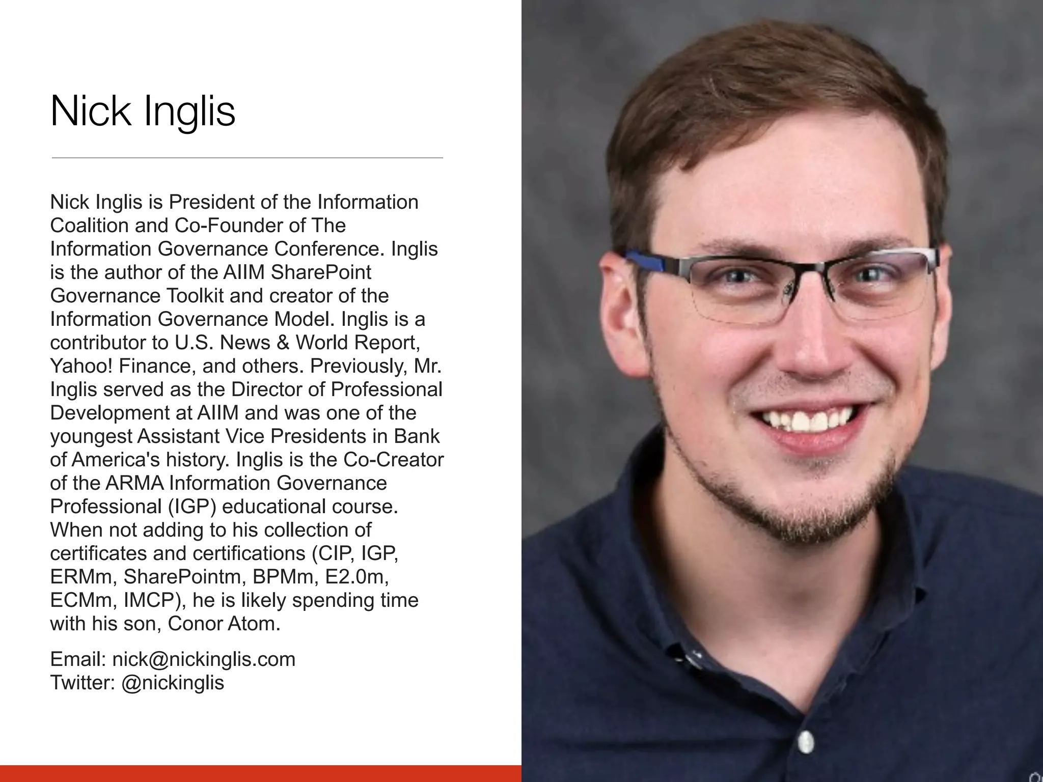 Nick Inglis
Nick Inglis is President of the Information
Coalition and Co-Founder of The
Information Governance Conference. Inglis
is the author of the AIIM SharePoint
Governance Toolkit and creator of the
Information Governance Model. Inglis is a
contributor to U.S. News & World Report,
Yahoo! Finance, and others. Previously, Mr.
Inglis served as the Director of Professional
Development at AIIM and was one of the
youngest Assistant Vice Presidents in Bank
of America's history. Inglis is the Co-Creator
of the ARMA Information Governance
Professional (IGP) educational course.
When not adding to his collection of
certificates and certifications (CIP, IGP,
ERMm, SharePointm, BPMm, E2.0m,
ECMm, IMCP), he is likely spending time
with his son, Conor Atom.
Email: nick@nickinglis.com
Twitter: @nickinglis
 