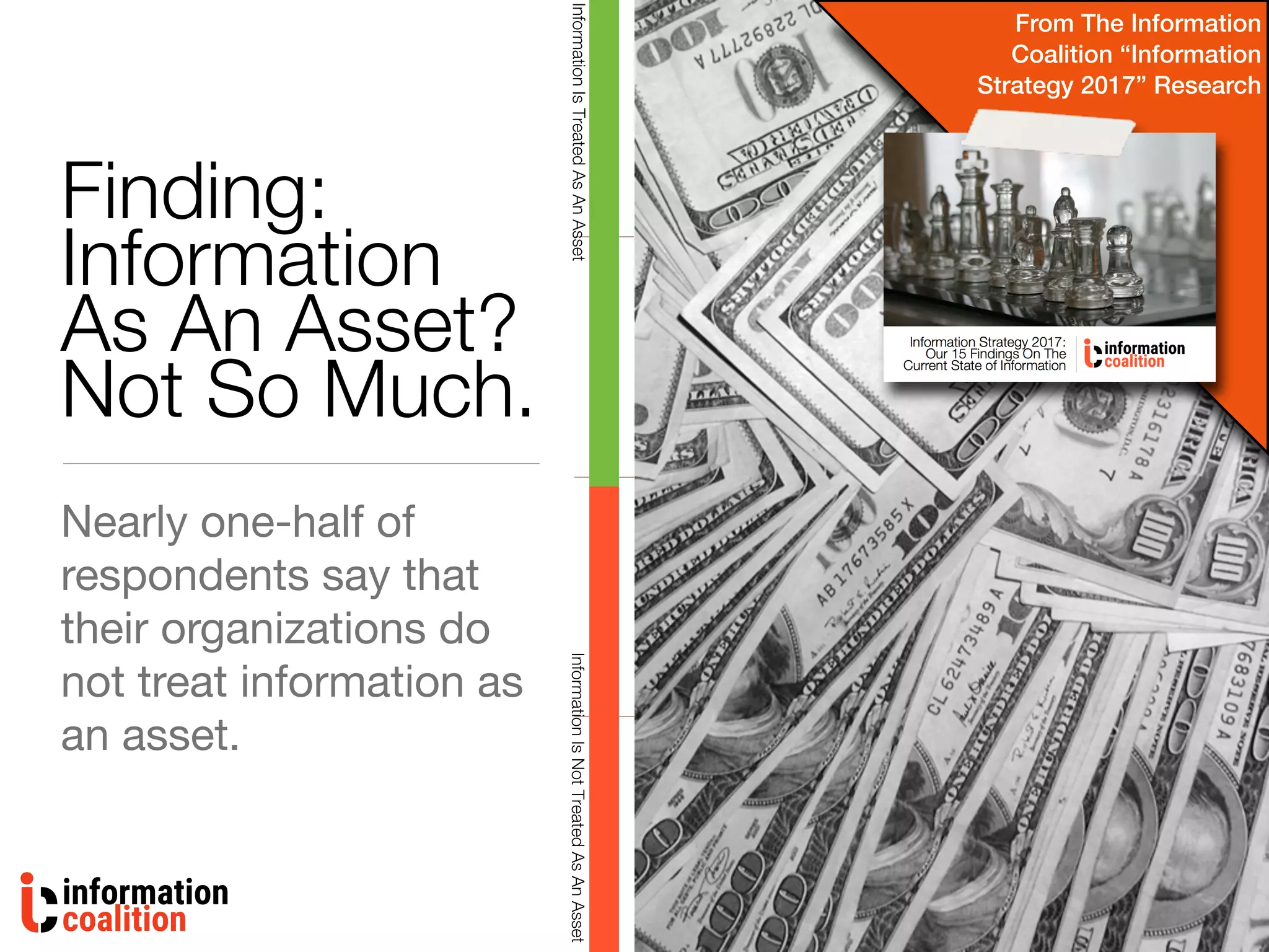 Finding:
Information
As An Asset?
Not So Much.
Nearly one-half of
respondents say that
their organizations do
not treat information as
an asset.
InformationIsNotTreatedAsAnAssetInformationIsTreatedAsAnAsset
From The Information
Coalition “Information
Strategy 2017” Research
 