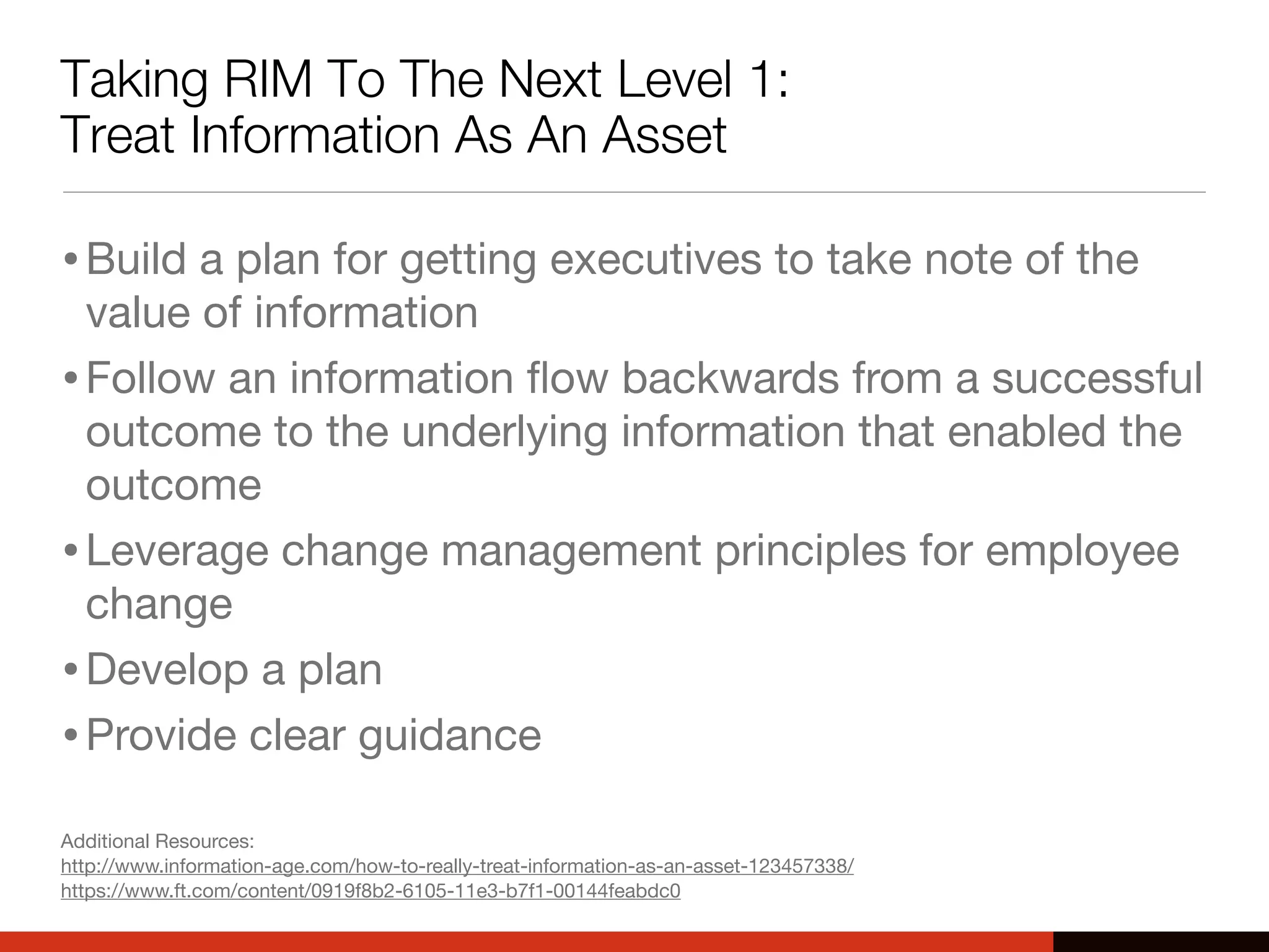 Taking RIM To The Next Level 1:
Treat Information As An Asset
•Build a plan for getting executives to take note of the
value of information
•Follow an information ﬂow backwards from a successful
outcome to the underlying information that enabled the
outcome
•Leverage change management principles for employee
change
•Develop a plan
•Provide clear guidance
Additional Resources:
http://www.information-age.com/how-to-really-treat-information-as-an-asset-123457338/
https://www.ft.com/content/0919f8b2-6105-11e3-b7f1-00144feabdc0
 