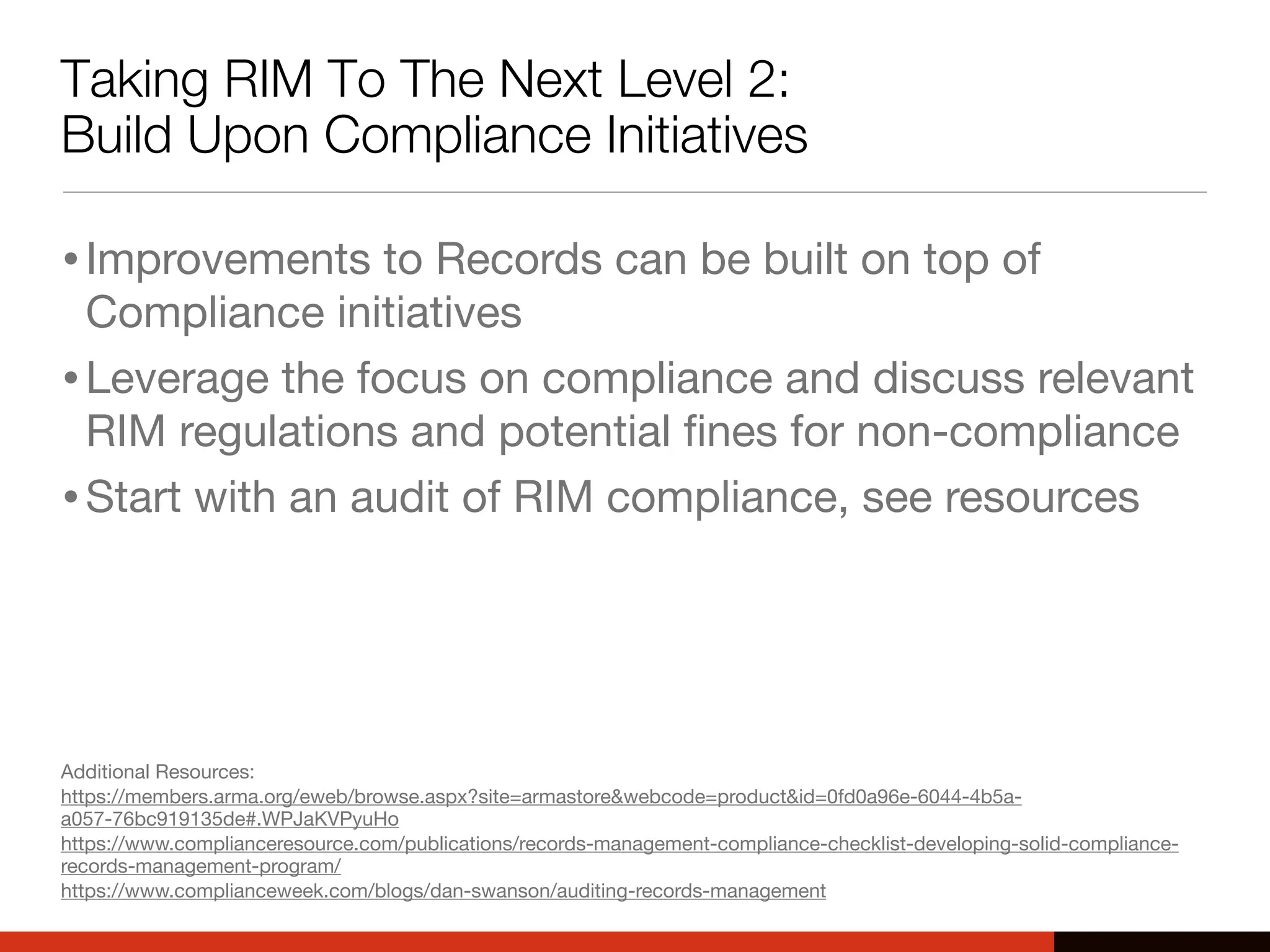Taking RIM To The Next Level 2:
Build Upon Compliance Initiatives
•Improvements to Records can be built on top of
Compliance initiatives
•Leverage the focus on compliance and discuss relevant
RIM regulations and potential ﬁnes for non-compliance
•Start with an audit of RIM compliance, see resources
Additional Resources:
https://members.arma.org/eweb/browse.aspx?site=armastore&webcode=product&id=0fd0a96e-6044-4b5a-
a057-76bc919135de#.WPJaKVPyuHo
https://www.complianceresource.com/publications/records-management-compliance-checklist-developing-solid-compliance-
records-management-program/
https://www.complianceweek.com/blogs/dan-swanson/auditing-records-management
 