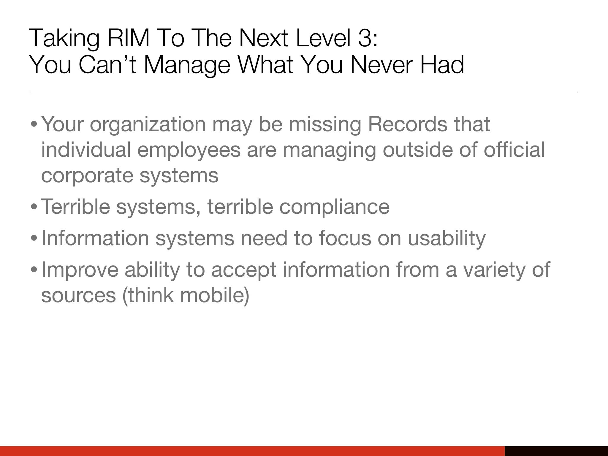 Taking RIM To The Next Level 3:
You Can’t Manage What You Never Had
•Your organization may be missing Records that
individual employees are managing outside of oﬃcial
corporate systems
•Terrible systems, terrible compliance
•Information systems need to focus on usability
•Improve ability to accept information from a variety of
sources (think mobile)
 