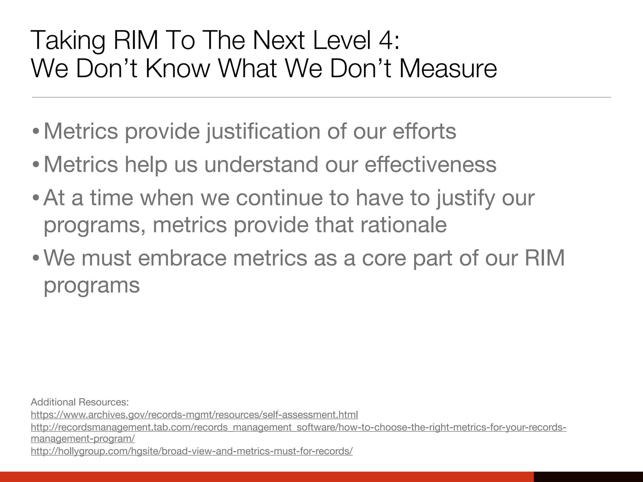 Taking RIM To The Next Level 4:
We Don’t Know What We Don’t Measure
•Metrics provide justiﬁcation of our eﬀorts
•Metrics help us understand our eﬀectiveness
•At a time when we continue to have to justify our
programs, metrics provide that rationale
•We must embrace metrics as a core part of our RIM
programs
Additional Resources:
https://www.archives.gov/records-mgmt/resources/self-assessment.html
http://recordsmanagement.tab.com/records_management_software/how-to-choose-the-right-metrics-for-your-records-
management-program/
http://hollygroup.com/hgsite/broad-view-and-metrics-must-for-records/
 