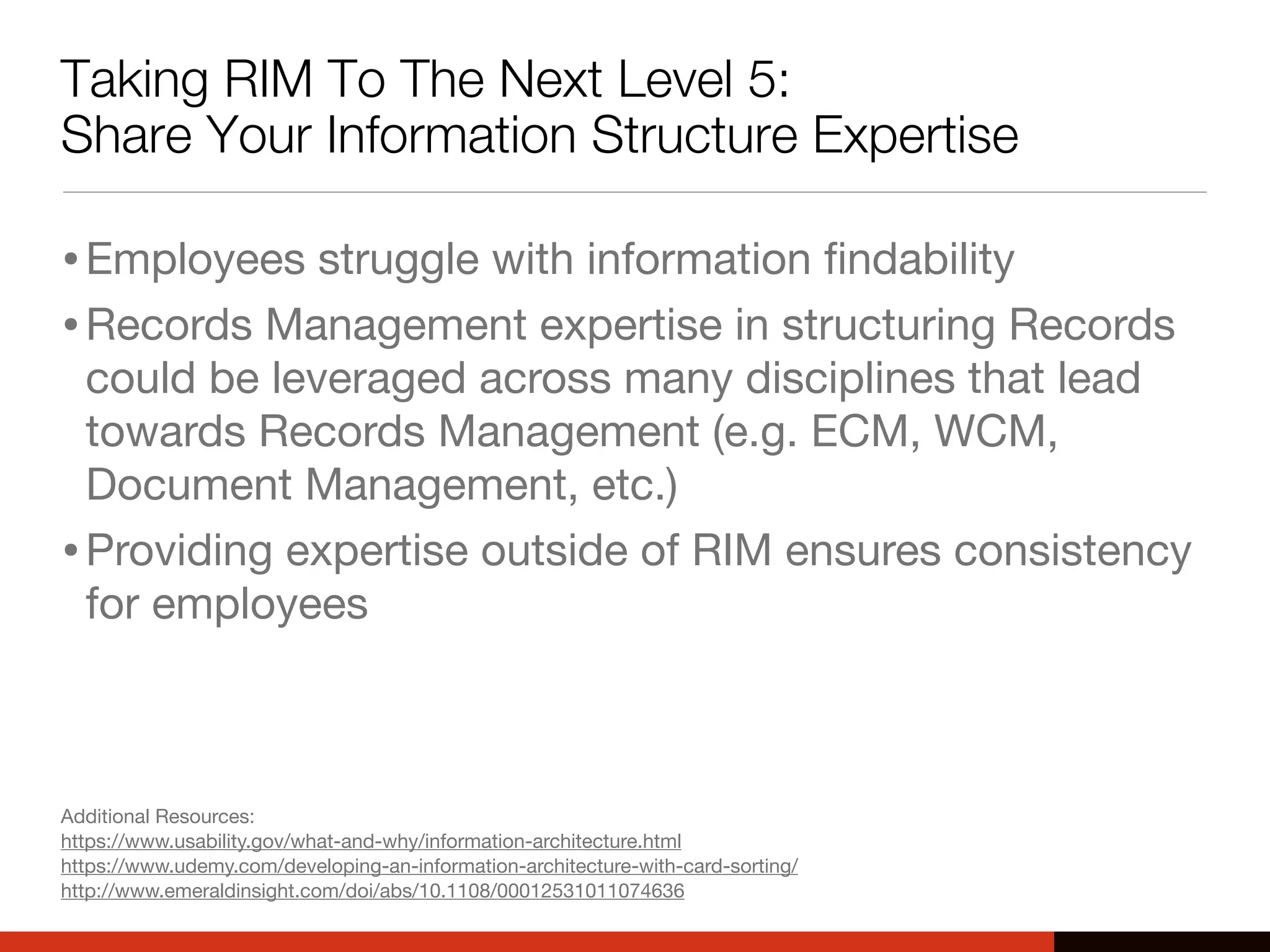 Taking RIM To The Next Level 5:
Share Your Information Structure Expertise
•Employees struggle with information ﬁndability
•Records Management expertise in structuring Records
could be leveraged across many disciplines that lead
towards Records Management (e.g. ECM, WCM,
Document Management, etc.)
•Providing expertise outside of RIM ensures consistency
for employees
Additional Resources:
https://www.usability.gov/what-and-why/information-architecture.html
https://www.udemy.com/developing-an-information-architecture-with-card-sorting/
http://www.emeraldinsight.com/doi/abs/10.1108/00012531011074636
 