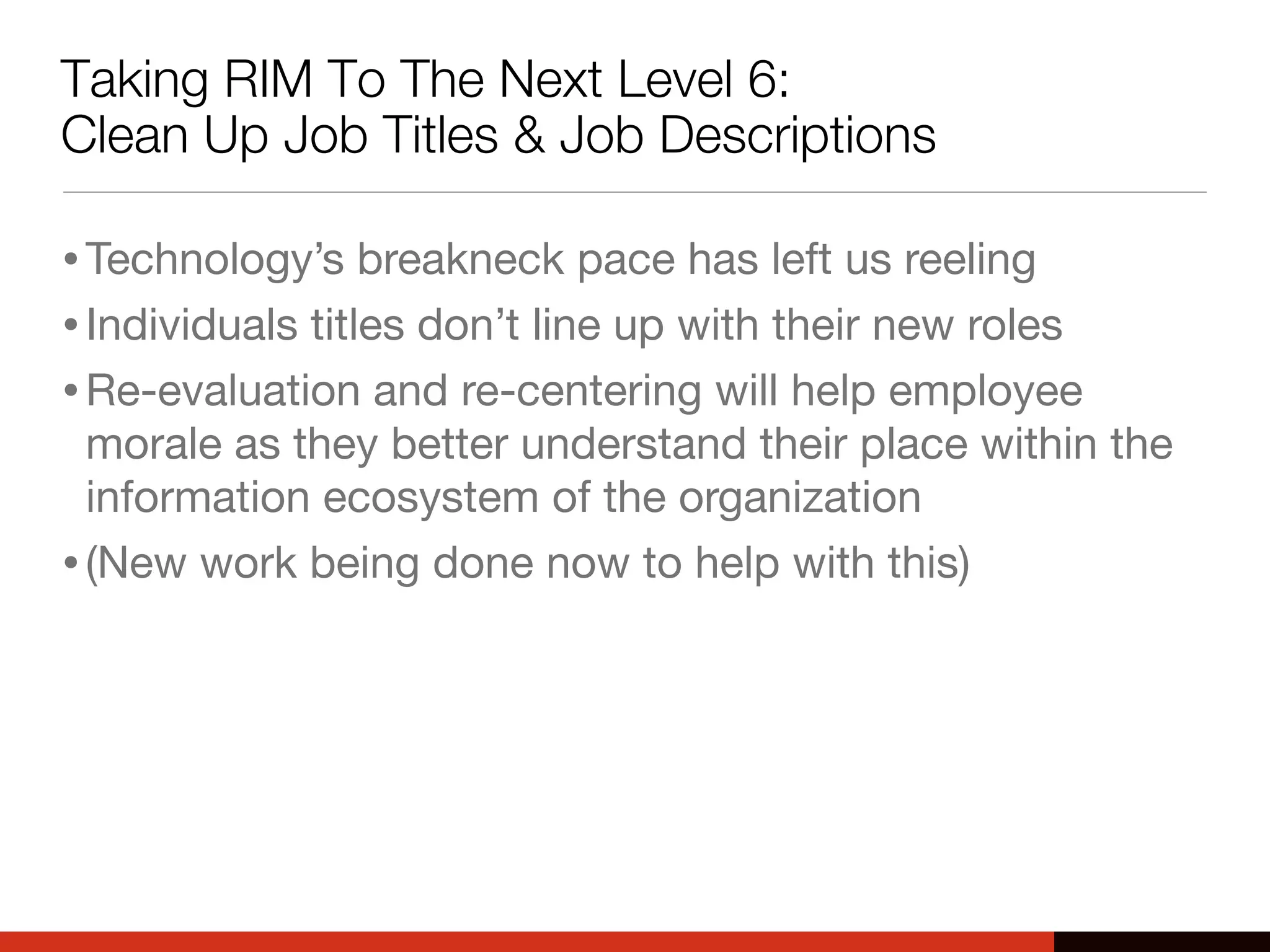 Taking RIM To The Next Level 6:
Clean Up Job Titles & Job Descriptions
•Technology’s breakneck pace has left us reeling
•Individuals titles don’t line up with their new roles
•Re-evaluation and re-centering will help employee
morale as they better understand their place within the
information ecosystem of the organization
•(New work being done now to help with this)
 
