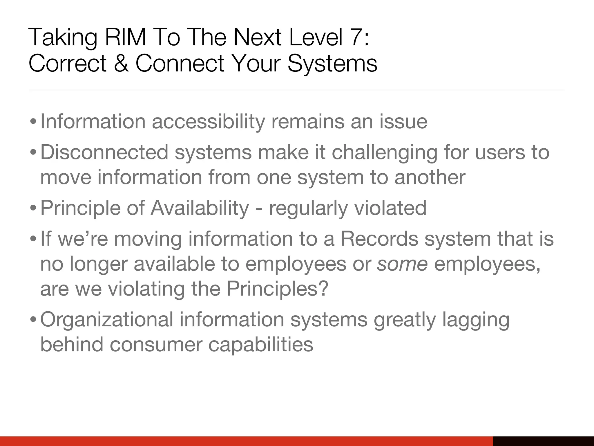 Taking RIM To The Next Level 7:
Correct & Connect Your Systems
•Information accessibility remains an issue
•Disconnected systems make it challenging for users to
move information from one system to another
•Principle of Availability - regularly violated
•If we’re moving information to a Records system that is
no longer available to employees or some employees,
are we violating the Principles?
•Organizational information systems greatly lagging
behind consumer capabilities
 