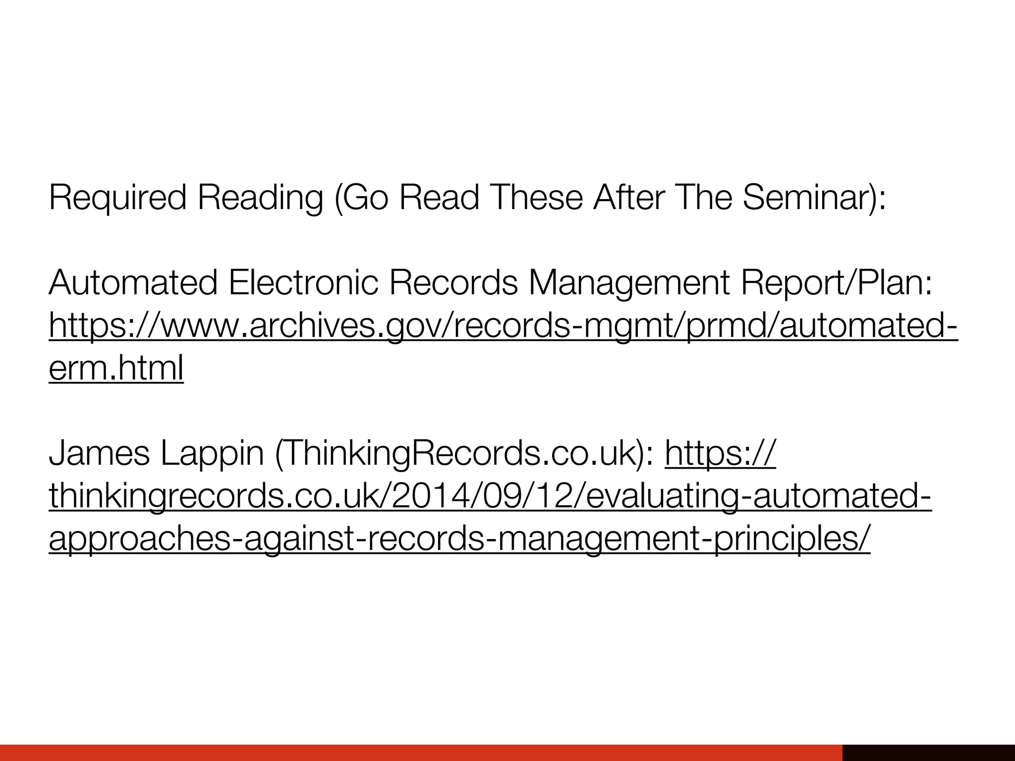 Required Reading (Go Read These After The Seminar):
Automated Electronic Records Management Report/Plan:
https://www.archives.gov/records-mgmt/prmd/automated-
erm.html
James Lappin (ThinkingRecords.co.uk): https://
thinkingrecords.co.uk/2014/09/12/evaluating-automated-
approaches-against-records-management-principles/
 