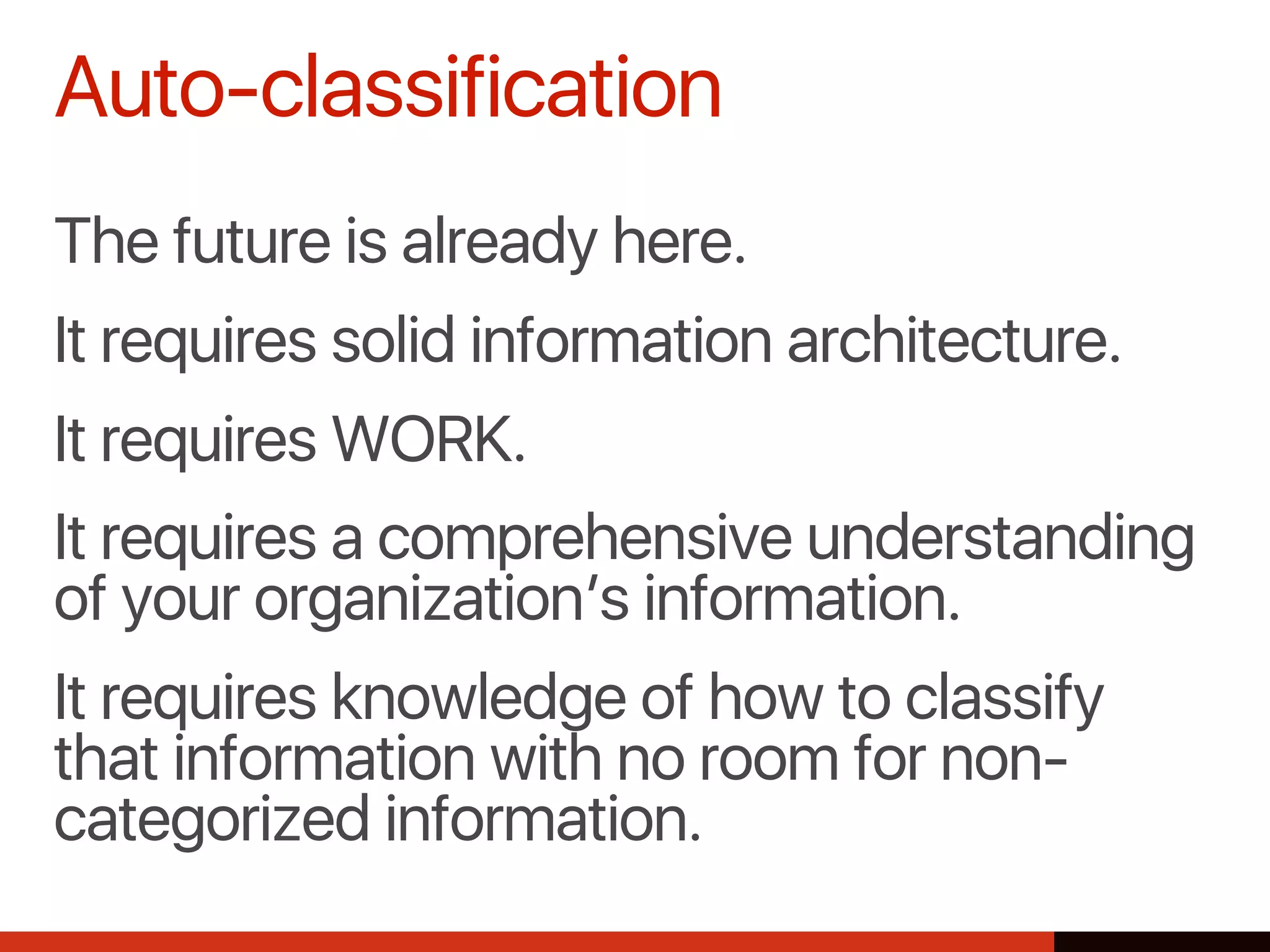 The future is already here.
It requires solid information architecture.
It requires WORK.
It requires a comprehensive understanding
of your organization’s information.
It requires knowledge of how to classify
that information with no room for non-
categorized information.
Auto-classification
 