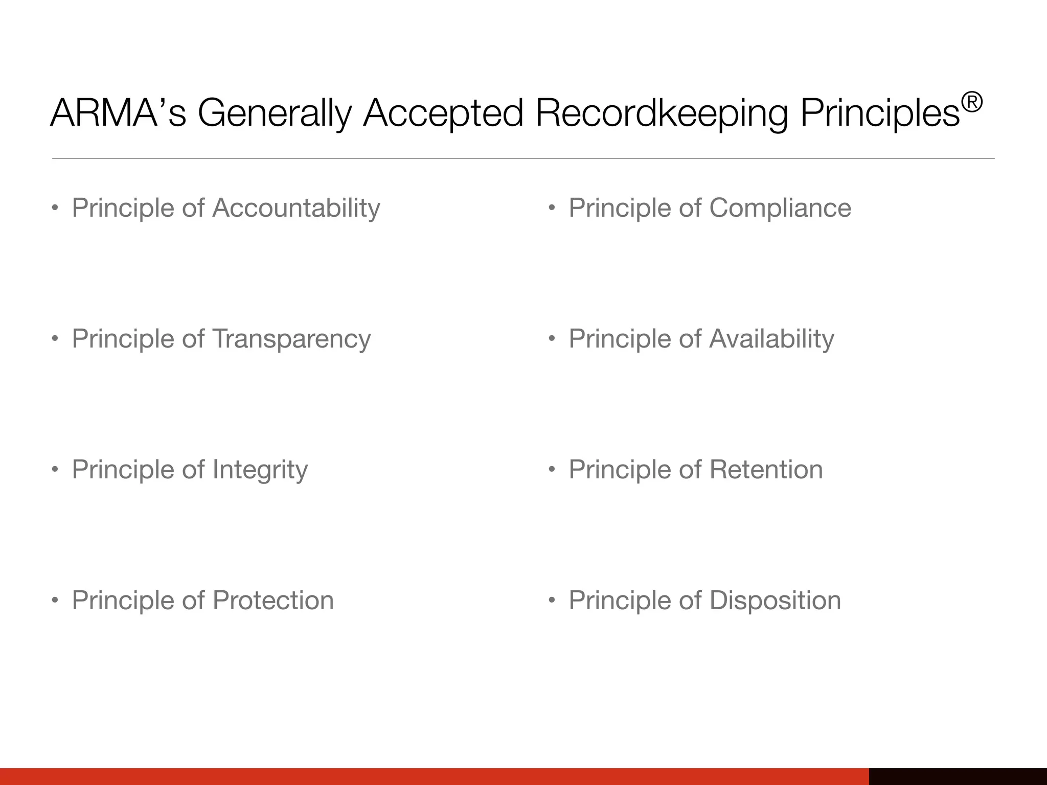 ARMA’s Generally Accepted Recordkeeping Principles®
• Principle of Accountability
• Principle of Transparency
• Principle of Integrity
• Principle of Protection
• Principle of Compliance
• Principle of Availability
• Principle of Retention
• Principle of Disposition
 