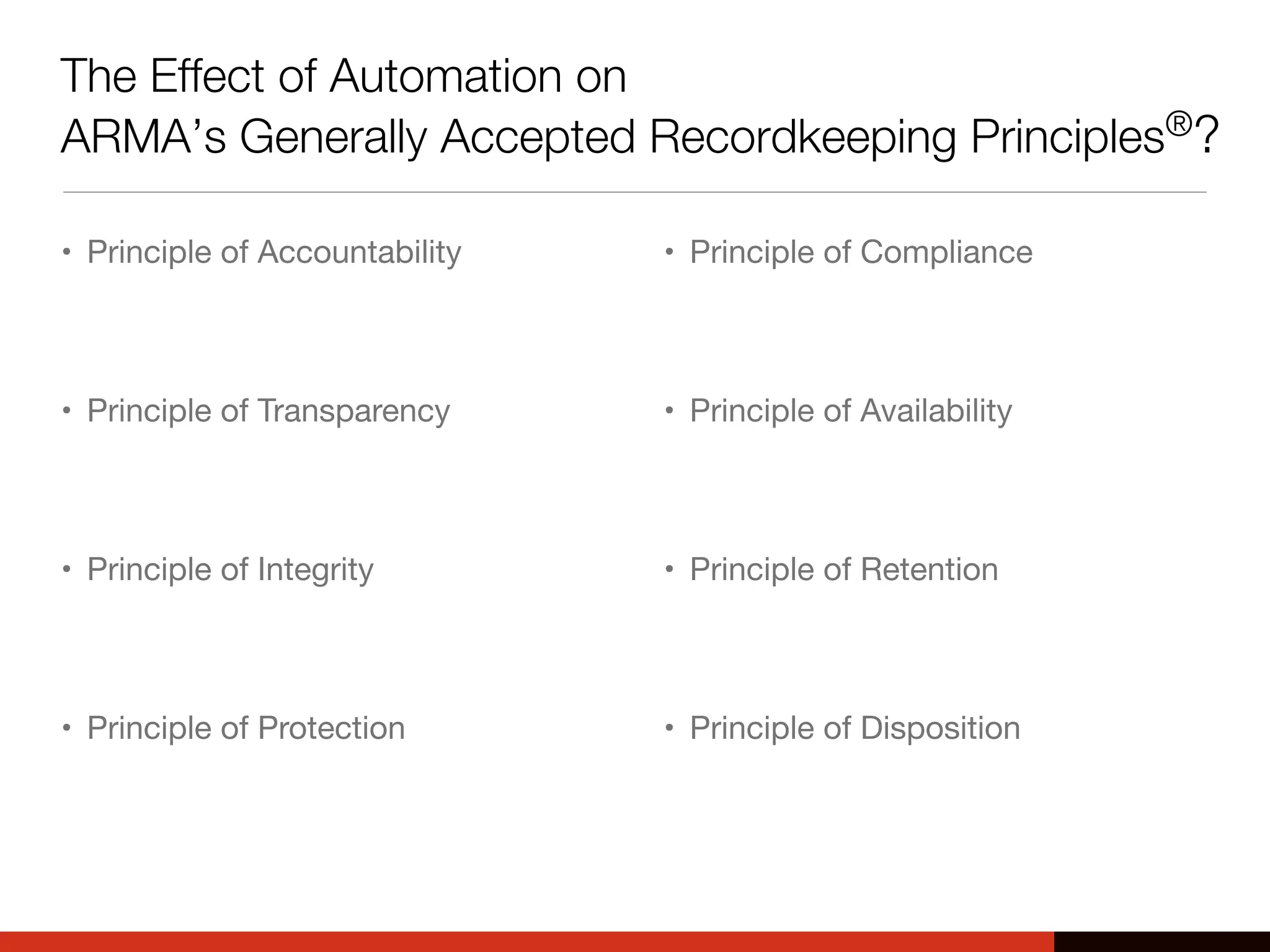 The Effect of Automation on
ARMA’s Generally Accepted Recordkeeping Principles®?
• Principle of Accountability
• Principle of Transparency
• Principle of Integrity
• Principle of Protection
• Principle of Compliance
• Principle of Availability
• Principle of Retention
• Principle of Disposition
 