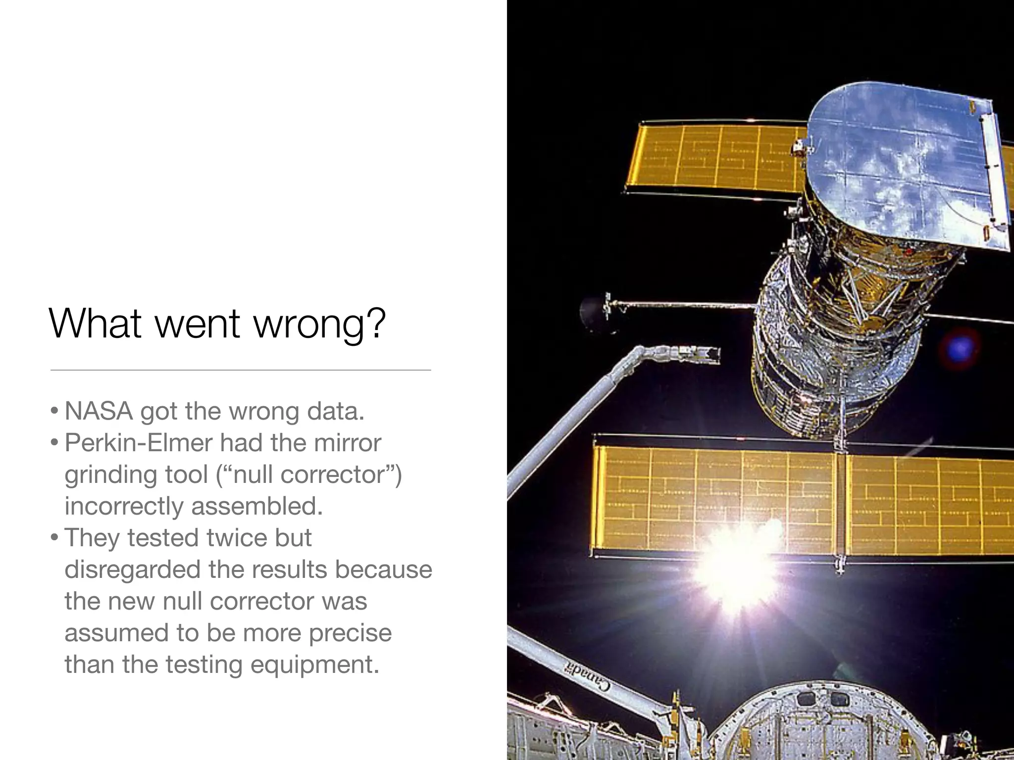 What went wrong?
•NASA got the wrong data.
•Perkin-Elmer had the mirror
grinding tool (“null corrector”)
incorrectly assembled.
•They tested twice but
disregarded the results because
the new null corrector was
assumed to be more precise
than the testing equipment.
 