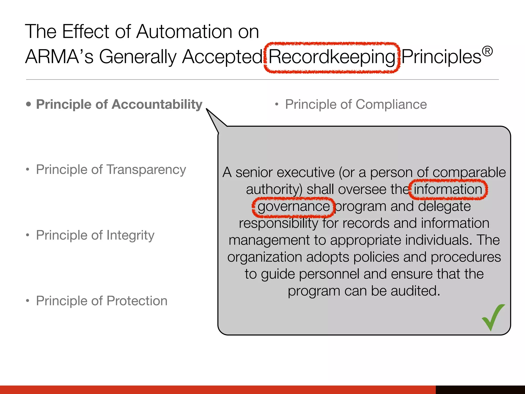 The Effect of Automation on
ARMA’s Generally Accepted Recordkeeping Principles®
• Principle of Accountability
• Principle of Transparency
• Principle of Integrity
• Principle of Protection
• Principle of Compliance
• Principle of Availability
• Principle of Retention
• Principle of Disposition
A senior executive (or a person of comparable
authority) shall oversee the information
governance program and delegate
responsibility for records and information
management to appropriate individuals. The
organization adopts policies and procedures
to guide personnel and ensure that the
program can be audited.
✓
 