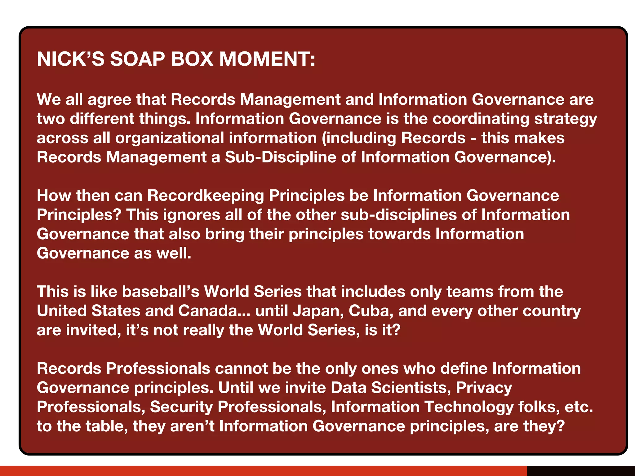 The Effect of Automation on
ARMA’s Generally Accepted Recordkeeping Principles
• Principle of Accountability
• Principle of Transparency
• Principle of Integrity
• Principle of Protection
• Principle of Compliance
• Principle of Availability
• Principle of Retention
• Principle of Disposition
A senior executive (or a person of comparable
authority) shall oversee the information
governance program and delegate
responsibility for records and information
management to appropriate individuals. The
organization adopts policies and procedures
to guide personnel and ensure that the
program can be audited.
✓
NICK’S SOAP BOX MOMENT:
We all agree that Records Management and Information Governance are
two different things. Information Governance is the coordinating strategy
across all organizational information (including Records - this makes
Records Management a Sub-Discipline of Information Governance).
How then can Recordkeeping Principles be Information Governance
Principles? This ignores all of the other sub-disciplines of Information
Governance that also bring their principles towards Information
Governance as well.
This is like baseball’s World Series that includes only teams from the
United States and Canada... until Japan, Cuba, and every other country
are invited, it’s not really the World Series, is it?
Records Professionals cannot be the only ones who define Information
Governance principles. Until we invite Data Scientists, Privacy
Professionals, Security Professionals, Information Technology folks, etc.
to the table, they aren’t Information Governance principles, are they?
 