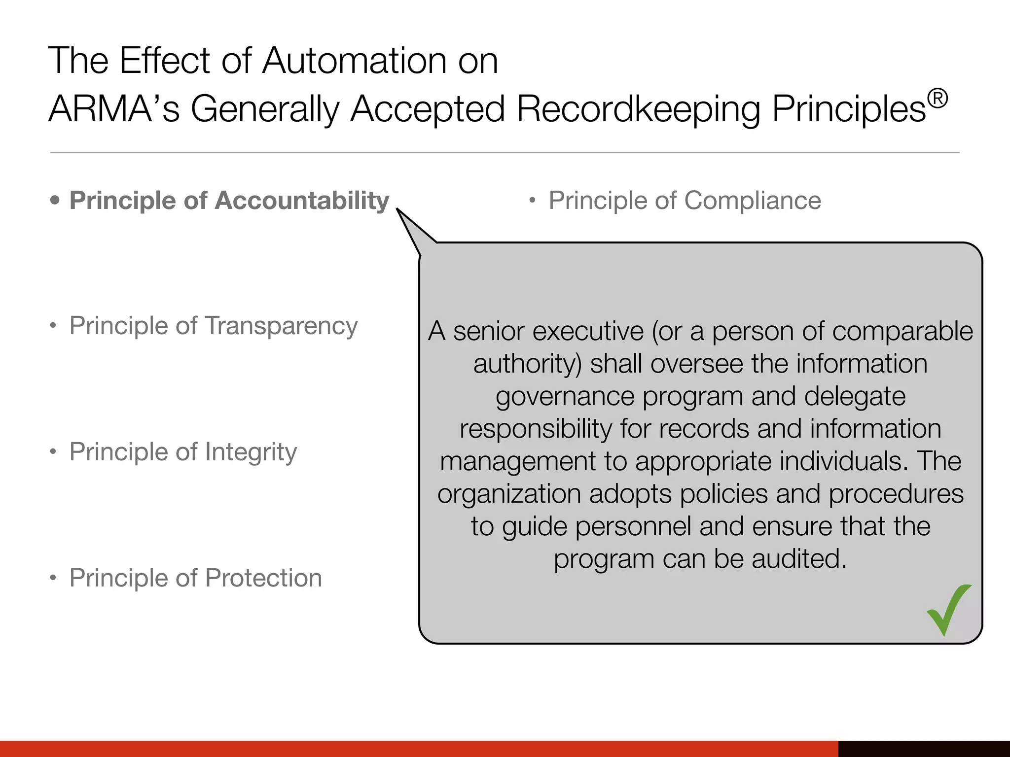 The Effect of Automation on
ARMA’s Generally Accepted Recordkeeping Principles®
• Principle of Accountability
• Principle of Transparency
• Principle of Integrity
• Principle of Protection
• Principle of Compliance
• Principle of Availability
• Principle of Retention
• Principle of Disposition
A senior executive (or a person of comparable
authority) shall oversee the information
governance program and delegate
responsibility for records and information
management to appropriate individuals. The
organization adopts policies and procedures
to guide personnel and ensure that the
program can be audited.
✓
 