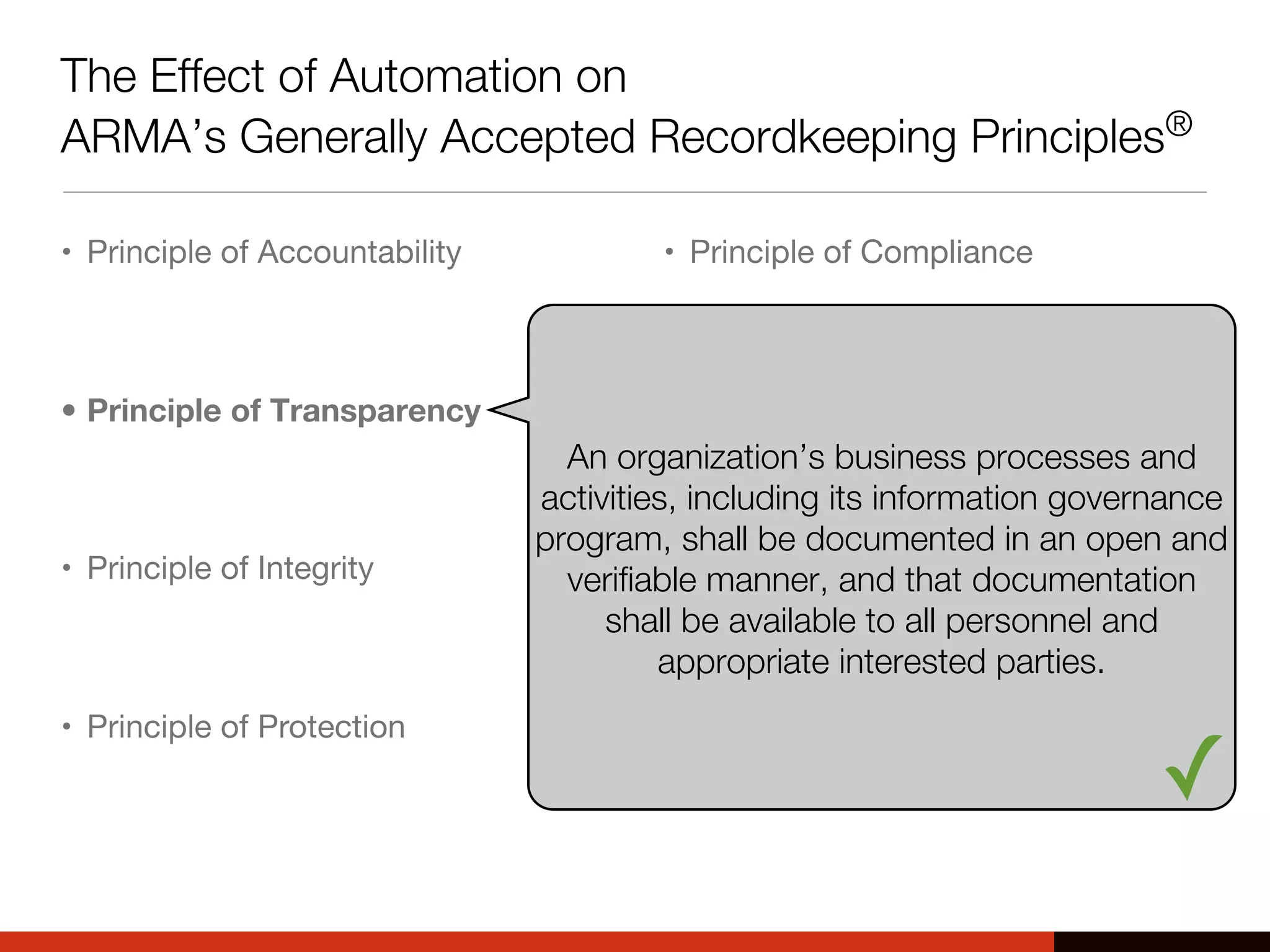 The Effect of Automation on
ARMA’s Generally Accepted Recordkeeping Principles®
• Principle of Accountability
• Principle of Transparency
• Principle of Integrity
• Principle of Protection
• Principle of Compliance
• Principle of Availability
• Principle of Retention
• Principle of Disposition
An organization’s business processes and
activities, including its information governance
program, shall be documented in an open and
verifiable manner, and that documentation
shall be available to all personnel and
appropriate interested parties.
✓
 