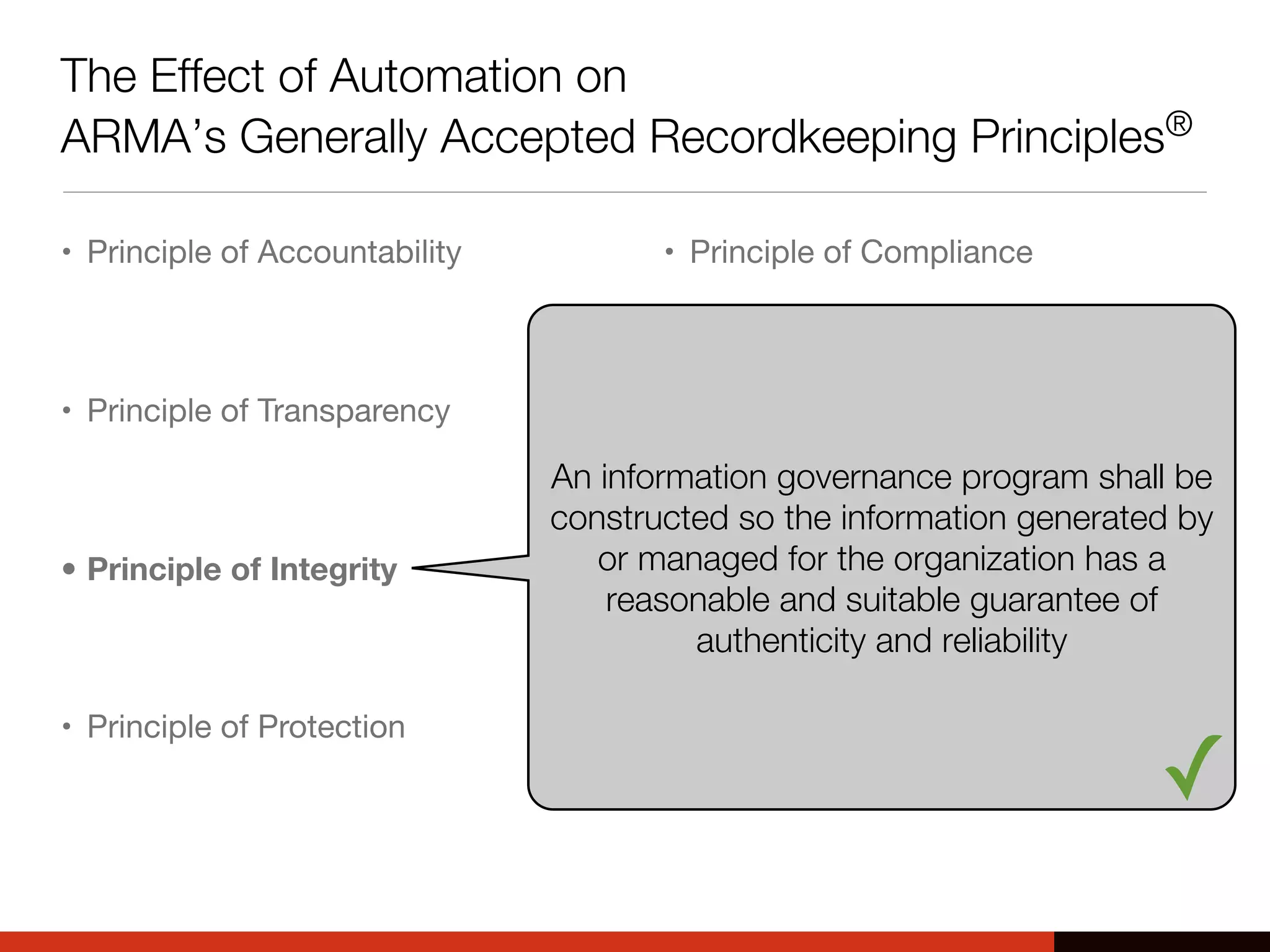 The Effect of Automation on
ARMA’s Generally Accepted Recordkeeping Principles®
• Principle of Accountability
• Principle of Transparency
• Principle of Integrity
• Principle of Protection
• Principle of Compliance
• Principle of Availability
• Principle of Retention
• Principle of Disposition
An information governance program shall be
constructed so the information generated by
or managed for the organization has a
reasonable and suitable guarantee of
authenticity and reliability
✓
 