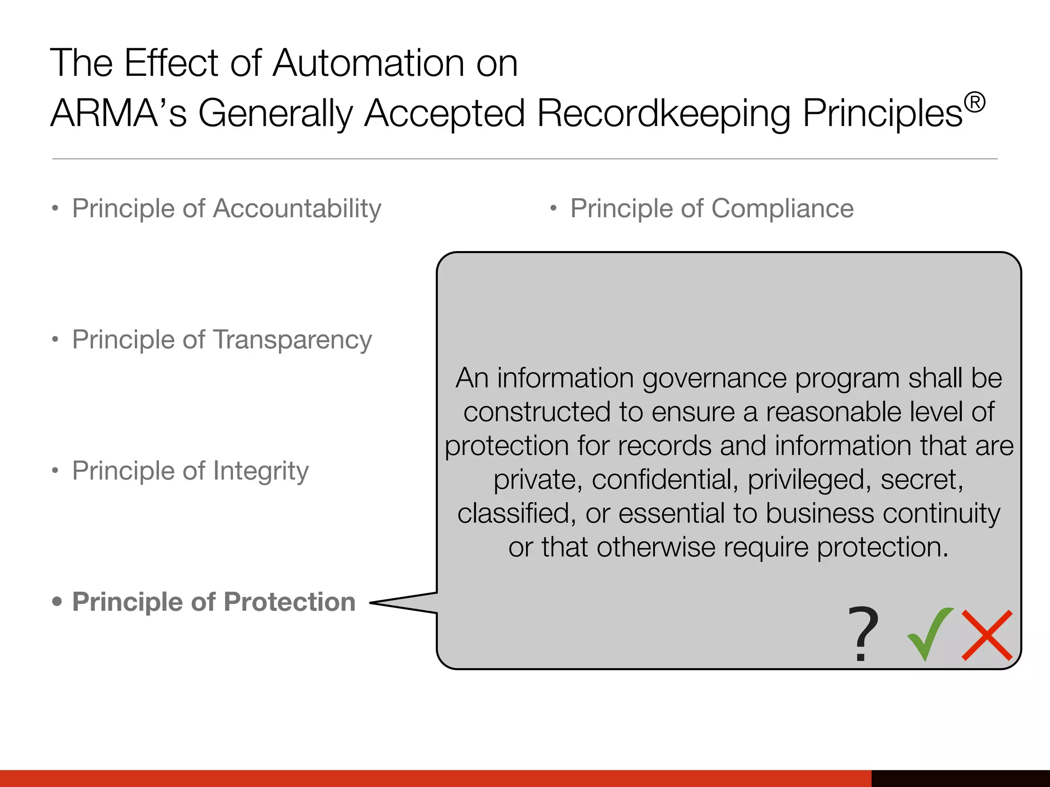 The Effect of Automation on
ARMA’s Generally Accepted Recordkeeping Principles®
• Principle of Accountability
• Principle of Transparency
• Principle of Integrity
• Principle of Protection
• Principle of Compliance
• Principle of Availability
• Principle of Retention
• Principle of Disposition
An information governance program shall be
constructed to ensure a reasonable level of
protection for records and information that are
private, confidential, privileged, secret,
classified, or essential to business continuity
or that otherwise require protection.
? ✓✕
 