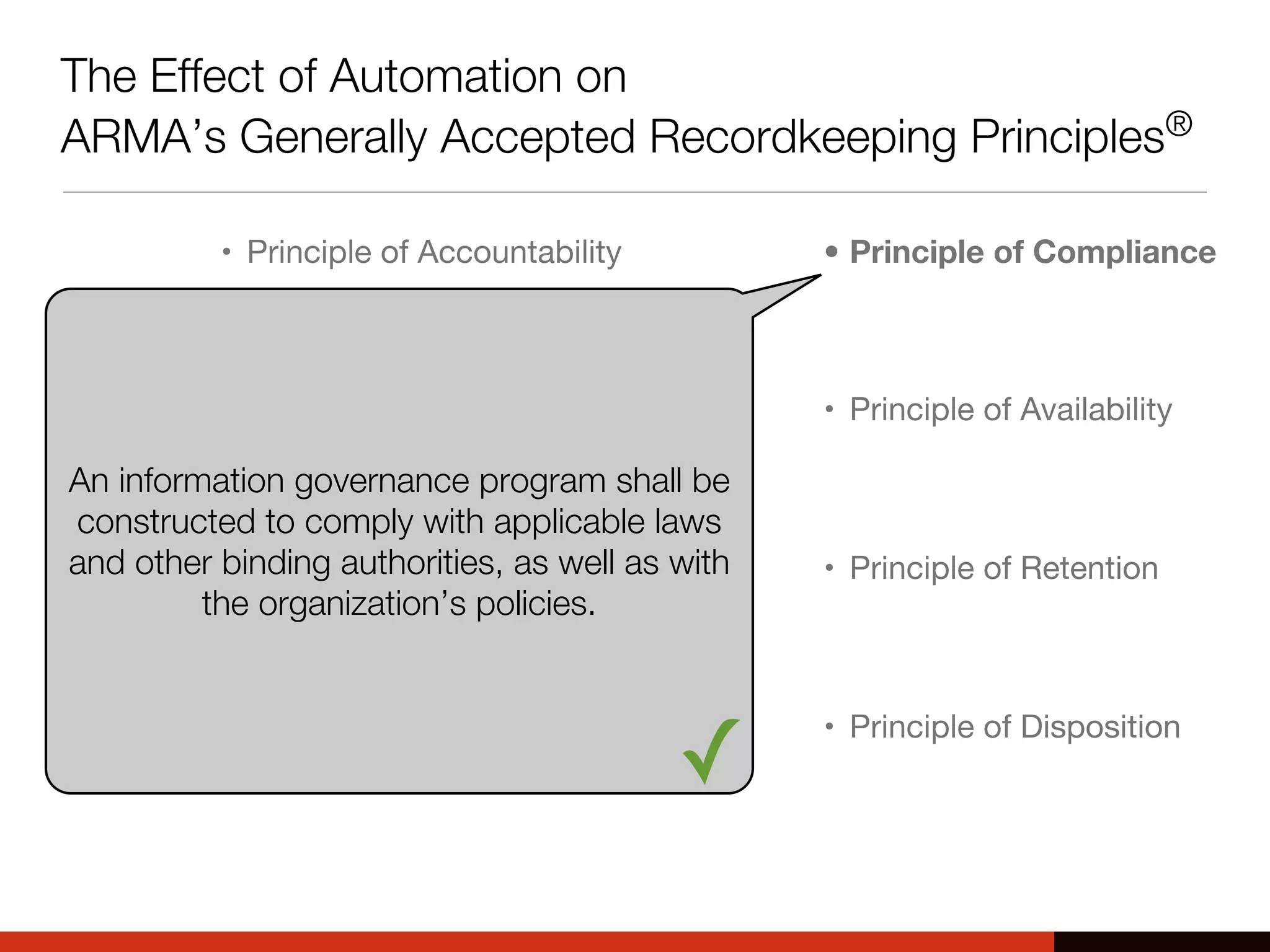 The Effect of Automation on
ARMA’s Generally Accepted Recordkeeping Principles®
• Principle of Accountability
• Principle of Transparency
• Principle of Integrity
• Principle of Protection
• Principle of Compliance
• Principle of Availability
• Principle of Retention
• Principle of Disposition
An information governance program shall be
constructed to comply with applicable laws
and other binding authorities, as well as with
the organization’s policies.
✓
 