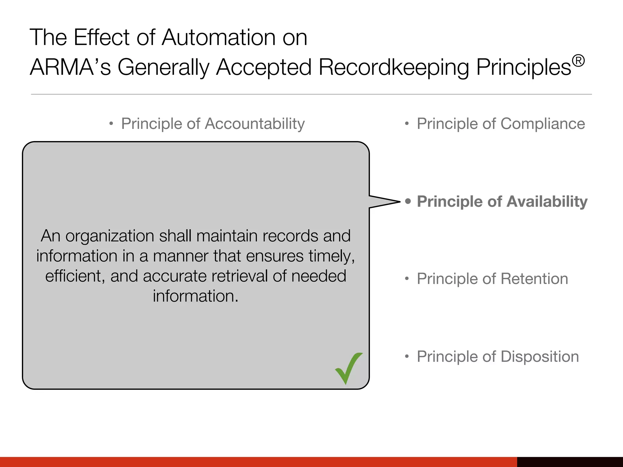 The Effect of Automation on
ARMA’s Generally Accepted Recordkeeping Principles®
• Principle of Accountability
• Principle of Transparency
• Principle of Integrity
• Principle of Protection
• Principle of Compliance
• Principle of Availability
• Principle of Retention
• Principle of Disposition
An organization shall maintain records and
information in a manner that ensures timely,
efficient, and accurate retrieval of needed
information.
✓
 