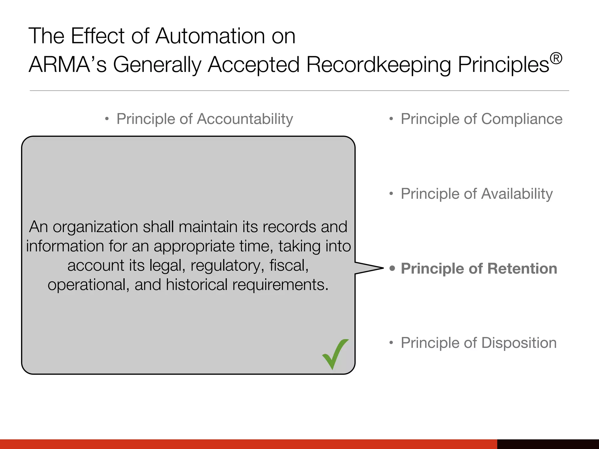 The Effect of Automation on
ARMA’s Generally Accepted Recordkeeping Principles®
• Principle of Accountability
• Principle of Transparency
• Principle of Integrity
• Principle of Protection
• Principle of Compliance
• Principle of Availability
• Principle of Retention
• Principle of Disposition
An organization shall maintain its records and
information for an appropriate time, taking into
account its legal, regulatory, fiscal,
operational, and historical requirements.
✓
 