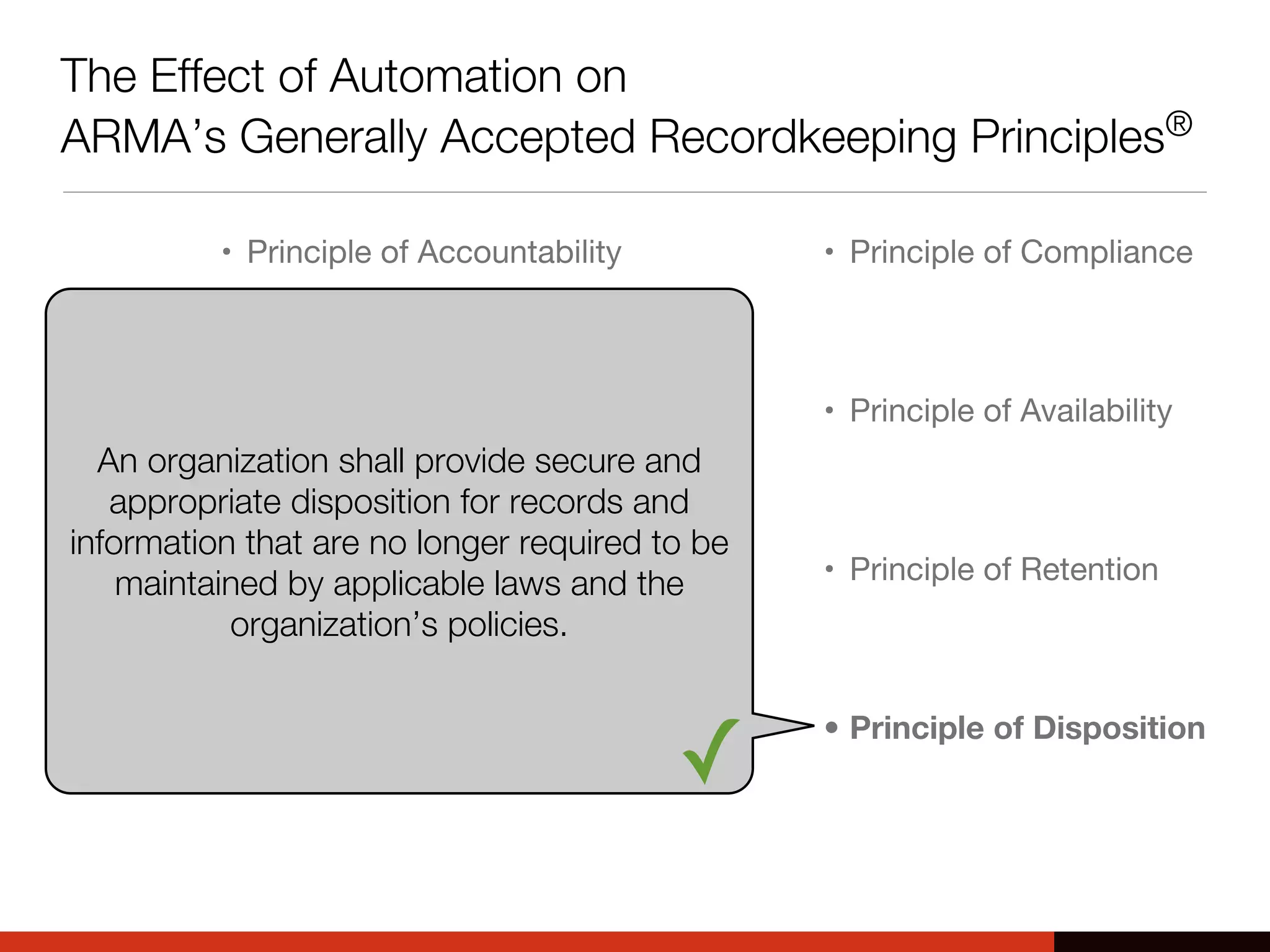 The Effect of Automation on
ARMA’s Generally Accepted Recordkeeping Principles®
• Principle of Accountability
• Principle of Transparency
• Principle of Integrity
• Principle of Protection
• Principle of Compliance
• Principle of Availability
• Principle of Retention
• Principle of Disposition
An organization shall provide secure and
appropriate disposition for records and
information that are no longer required to be
maintained by applicable laws and the
organization’s policies.
✓
 