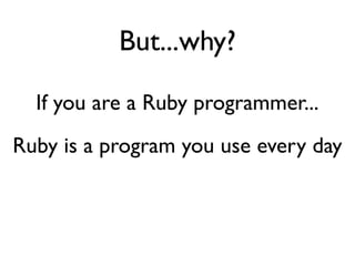 But...why?
If you are a Ruby programmer...
Ruby is a program you use every day
 