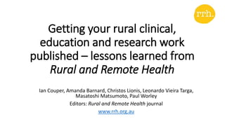 Getting your rural clinical,
education and research work
published – lessons learned from
Rural and Remote Health
Ian Couper, Amanda Barnard, Christos Lionis, Leonardo Vieira Targa,
Masatoshi Matsumoto, Paul Worley
Editors: Rural and Remote Health journal
www.rrh.org.au
 