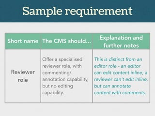 Sample requirement
Short name The CMS should...
Explanation and
further notes
Reviewer
role
Offer a specialised
reviewer role, with
commenting/
annotation capability,
but no editing
capability.
This is distinct from an
editor role - an editor
can edit content inline; a
reviewer can't edit inline,
but can annotate
content with comments.
 