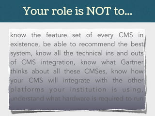 Your role is NOT to...
know the feature set of every CMS in
existence, be able to recommend the best
system, know all the technical ins and outs
of CMS integration, know what Gartner
thinks about all these CMSes, know how
your CMS will integrate with the other
platforms your institution is using,
understand what hardware is required to run
 
