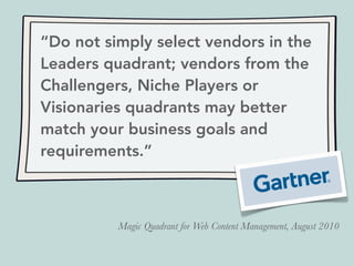 “Do not simply select vendors in the
Leaders quadrant; vendors from the
Challengers, Niche Players or
Visionaries quadrants may better
match your business goals and
requirements.”
Magic Quadrant for Web Content Management, August 2010
 